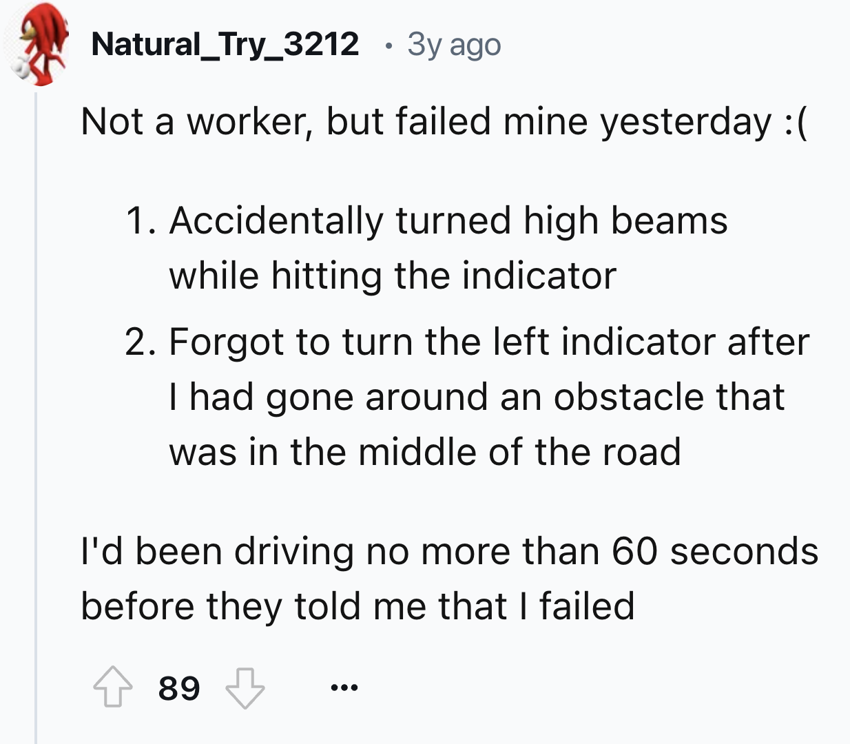 number - Natural_Try_3212 . 3y ago Not a worker, but failed mine yesterday 1. Accidentally turned high beams while hitting the indicator 2. Forgot to turn the left indicator after I had gone around an obstacle that was in the middle of the road I'd been d